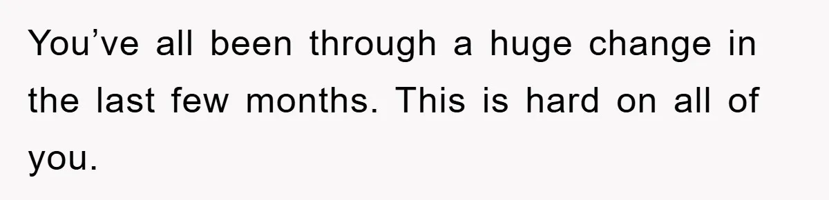 You’ve all been through a huge change in the last few months. This is hard on all of you.