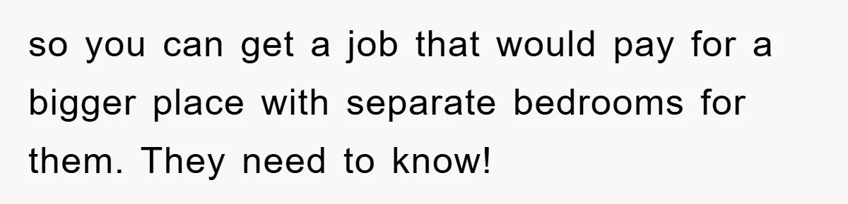so you can get a job that would pay for a bigger place with separate bedrooms for them. They need to know!