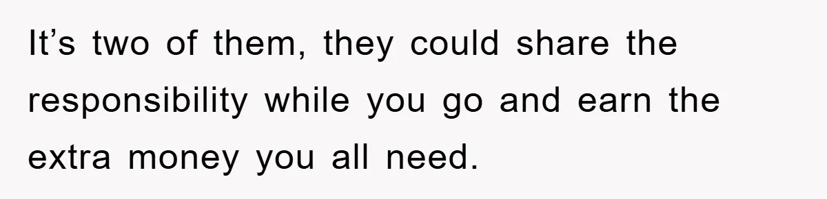It’s two of them, they could share the responsibility while you go and earn the extra money you all need.