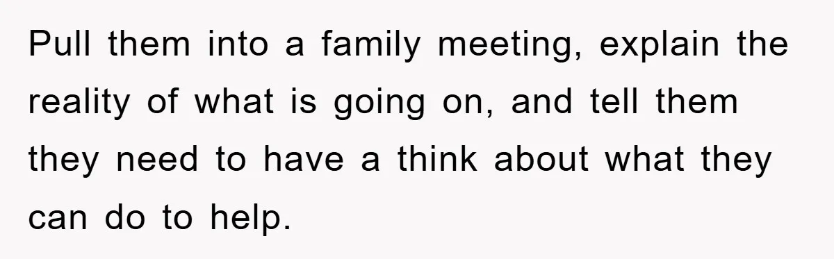 Pull them into a family meeting, explain the reality of what is going on, and tell them they need to have a think about what they can do to help.