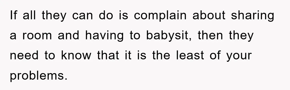 If all they can do is complain about sharing a room and having to babysit, then they need to know that it is the least of your problems.