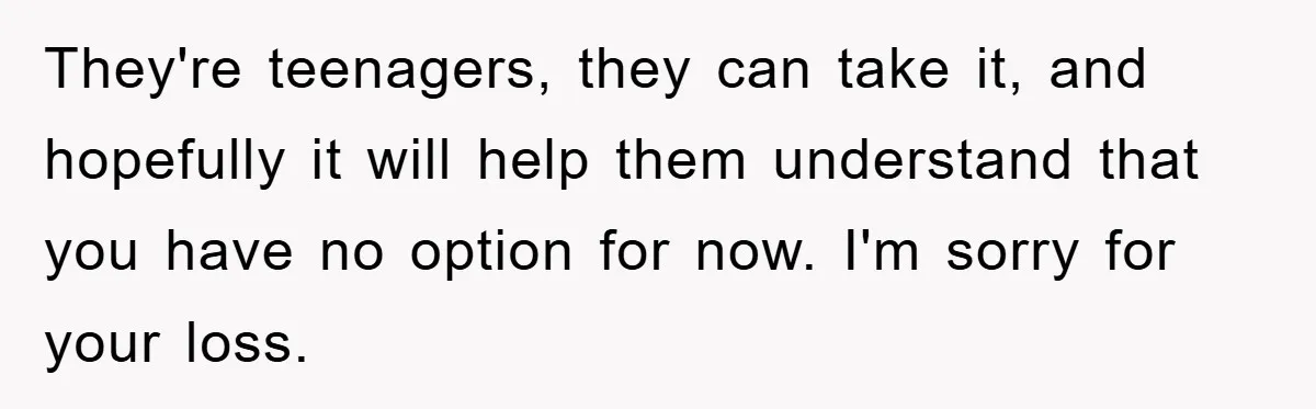 They're teenagers, they can take it, and hopefully it will help them understand that you have no option for now. I'm sorry for your loss.