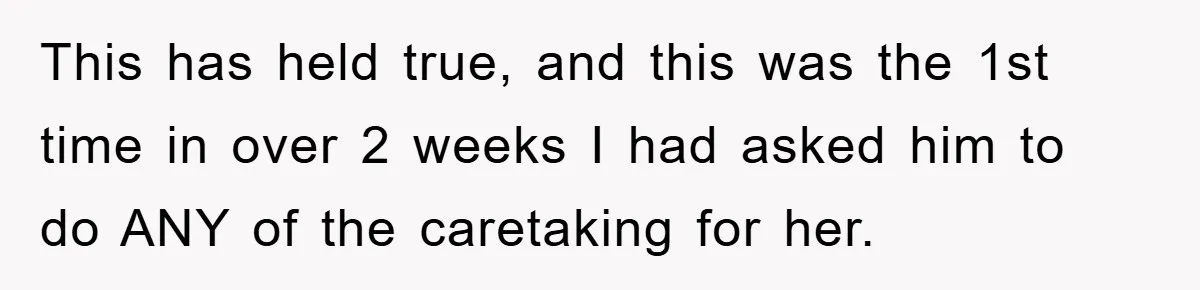 This has held true, and this was the 1st time in over 2 weeks I had asked him to do ANY of the caretaking for her.