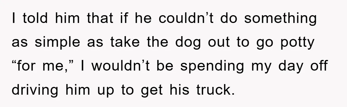 I told him that if he couldn’t do something as simple as take the dog out to go potty “for me,” I wouldn’t be spending my day off driving him...