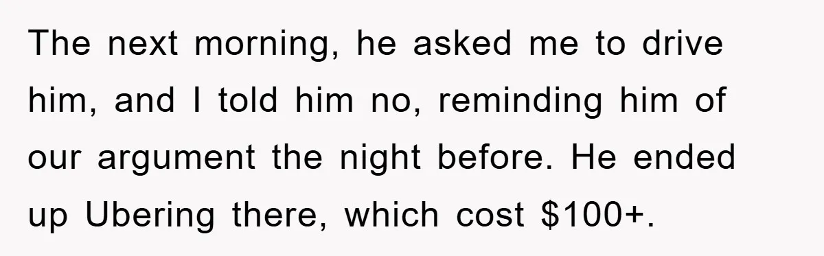 The next morning, he asked me to drive him, and I told him no, reminding him of our argument the night before. He ended up Ubering there, which cost $100+.