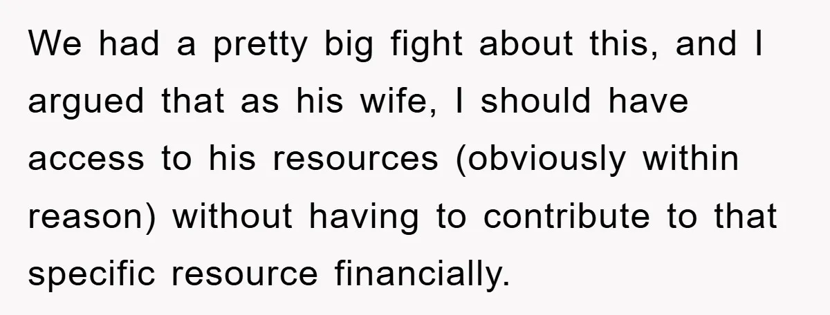We had a pretty big fight about this, and I argued that as his wife, I should have access to his resources (obviously within reason) without having to contribute to...