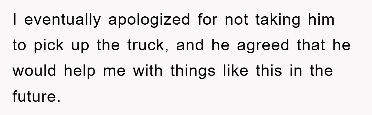 I eventually apologized for not taking him to pick up the truck, and he agreed that he would help me with things like this in the future.