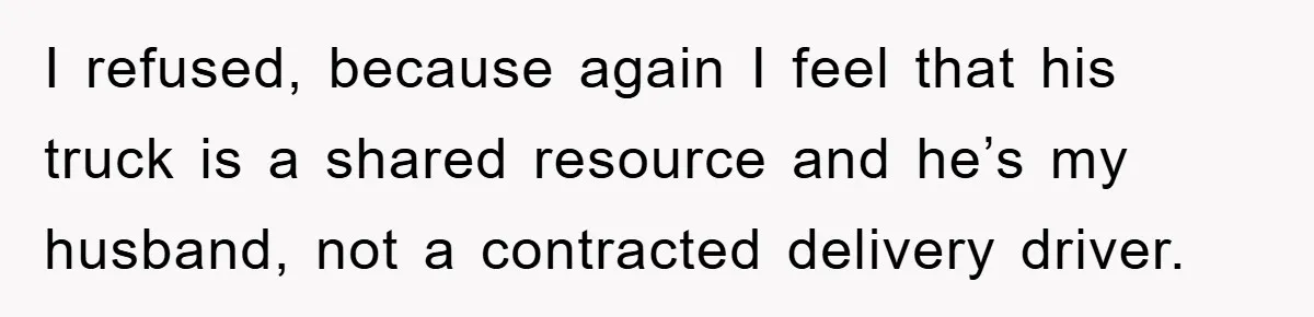 I refused, because again I feel that his truck is a shared resource and he’s my husband, not a contracted delivery driver.