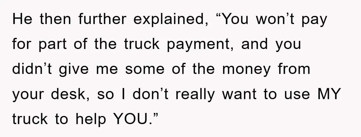 He then further explained, “You won’t pay for part of the truck payment, and you didn’t give me some of the money from your desk, so I don’t really want...
