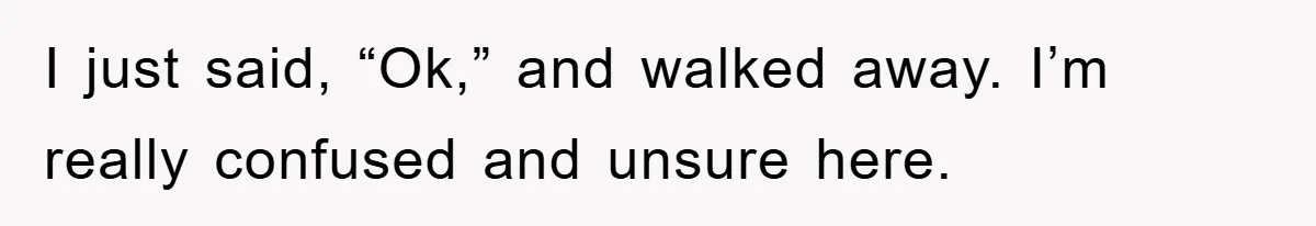 I just said, “Ok,” and walked away. I’m really confused and unsure here.