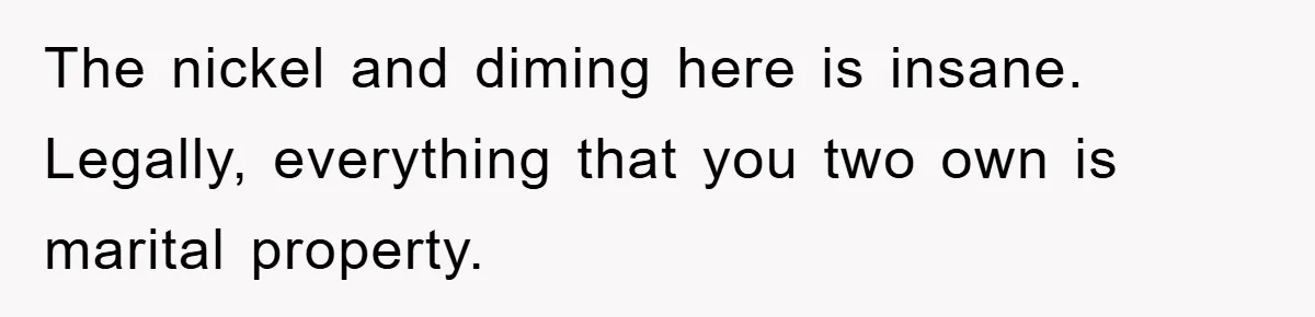 The nickel and diming here is insane. Legally, everything that you two own is marital property.