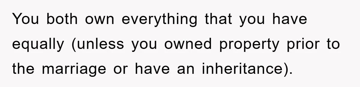 You both own everything that you have equally (unless you owned property prior to the marriage or have an inheritance).