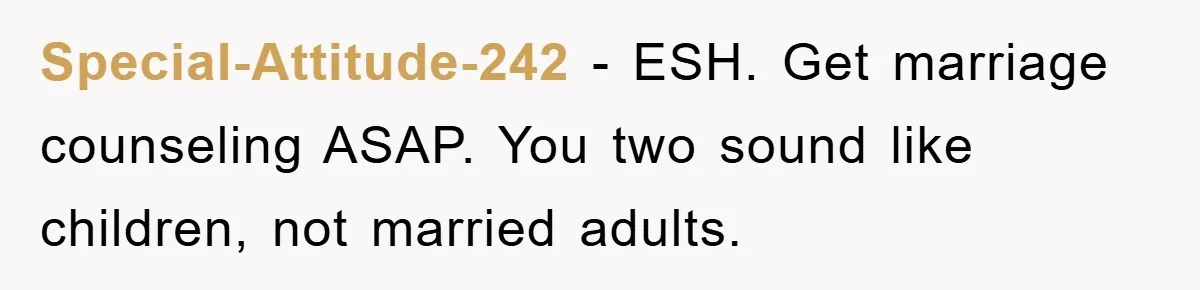 Special-Attitude-242 − ESH. Get marriage counseling ASAP. You two sound like children, not married adults.
