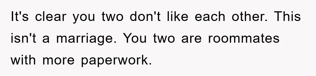It's clear you two don't like each other. This isn't a marriage. You two are roommates with more paperwork.