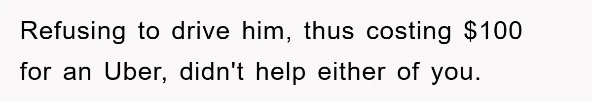 Refusing to drive him, thus costing $100 for an Uber, didn't help either of you.