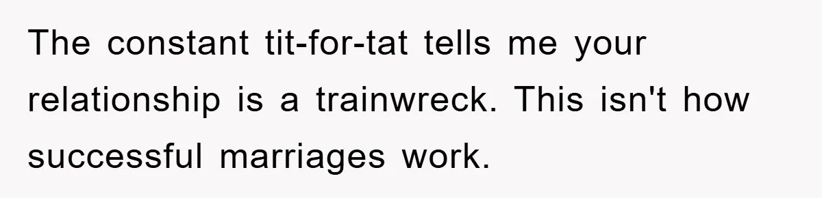 The constant tit-for-tat tells me your relationship is a trainwreck. This isn't how successful marriages work.