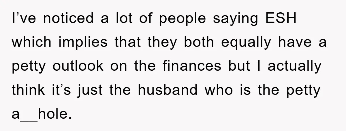 I’ve noticed a lot of people saying ESH which implies that they both equally have a petty outlook on the finances but I actually think it’s just the husband who...