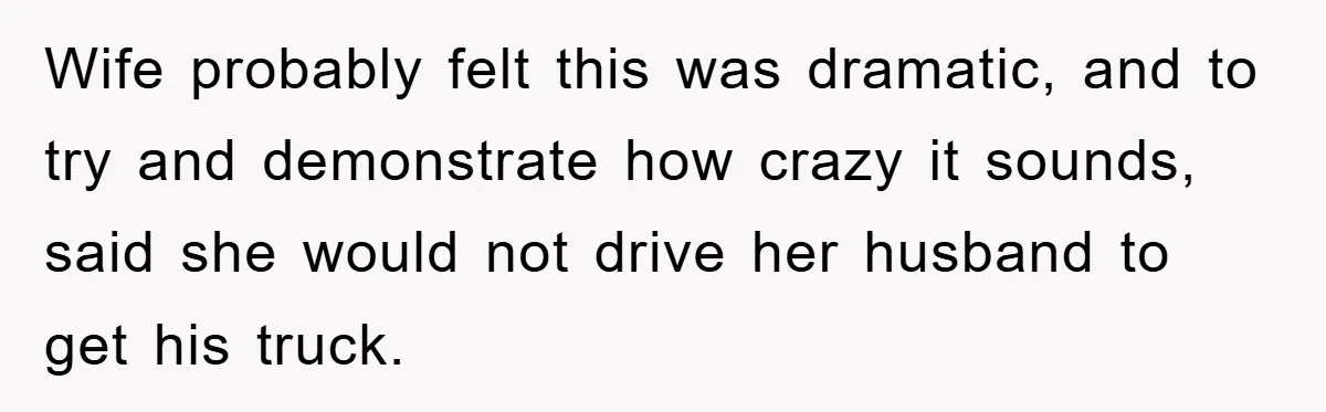Wife probably felt this was dramatic, and to try and demonstrate how crazy it sounds, said she would not drive her husband to get his truck.