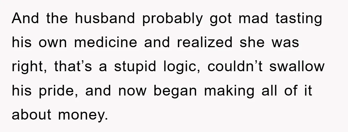 And the husband probably got mad tasting his own medicine and realized she was right, that’s a stupid logic, couldn’t swallow his pride, and now began making all of it...