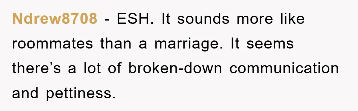 Ndrew8708 − ESH. It sounds more like roommates than a marriage. It seems there’s a lot of broken-down communication and pettiness.