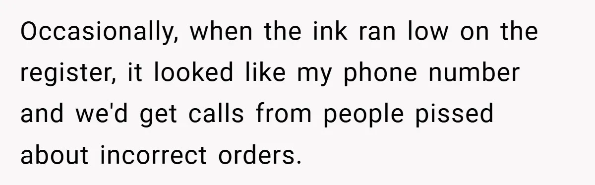 Occasionally, when the ink ran low on the register, it looked like my phone number and we'd get calls from people pissed about incorrect orders.