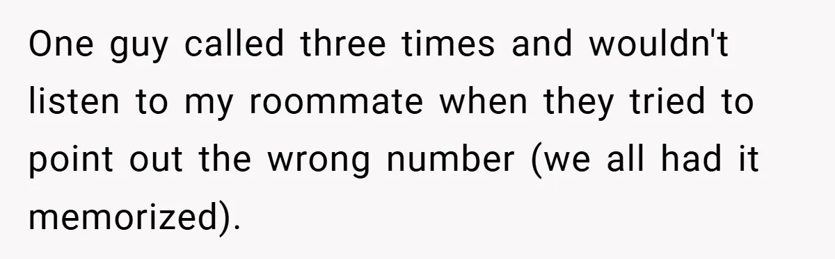 One guy called three times and wouldn't listen to my roommate when they tried to point out the wrong number (we all had it memorized).