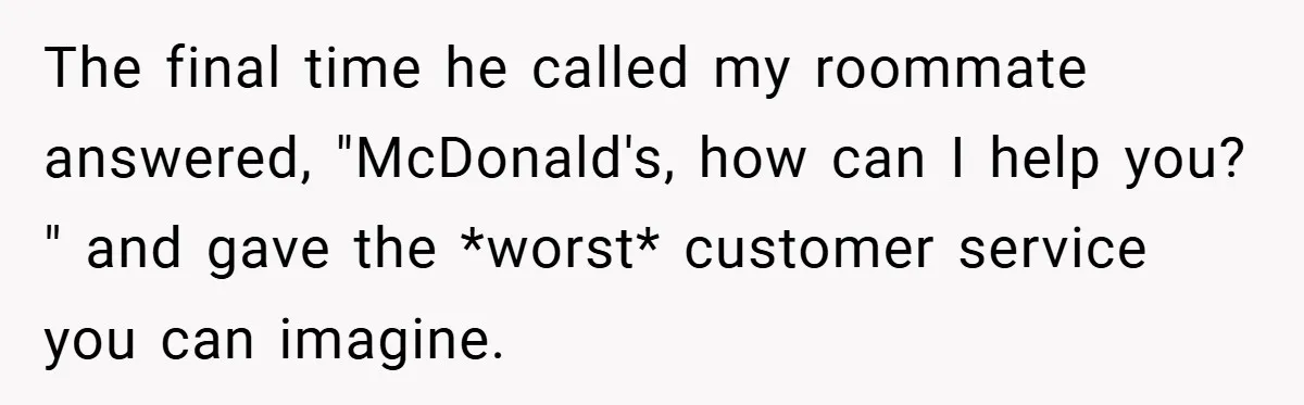 The final time he called my roommate answered, "McDonald's, how can I help you? " and gave the *worst* customer service you can imagine.