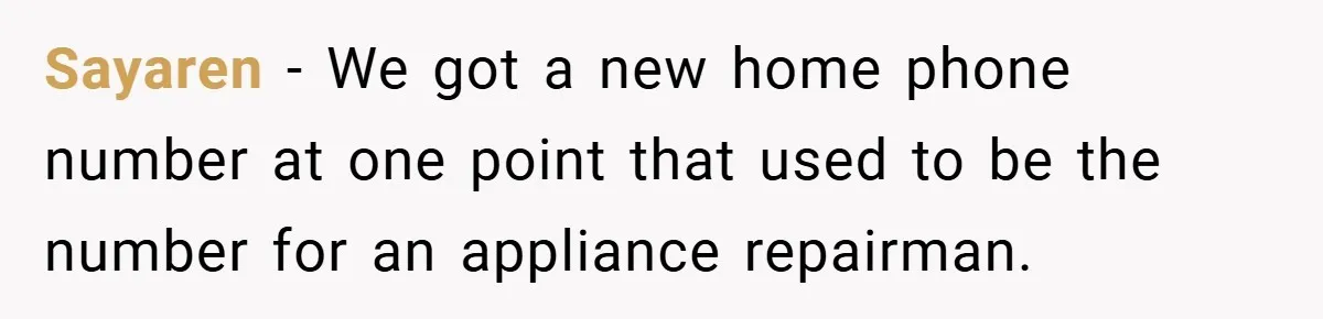 Sayaren − We got a new home phone number at one point that used to be the number for an appliance repairman.