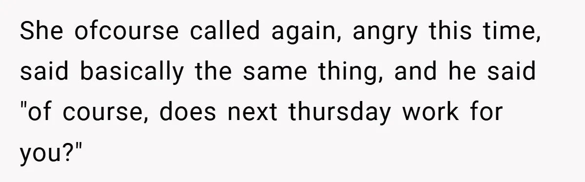 She ofcourse called again, angry this time, said basically the same thing, and he said "of course, does next thursday work for you?"