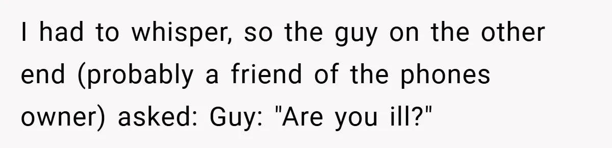 I had to whisper, so the guy on the other end (probably a friend of the phones owner) asked: Guy: "Are you ill?"