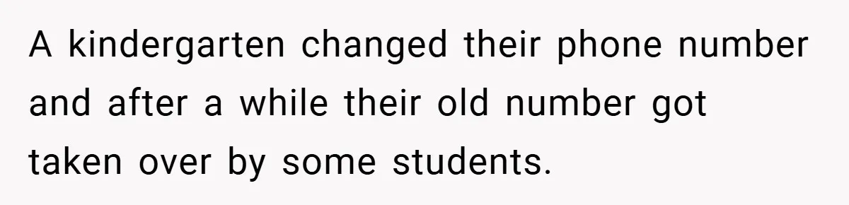 A kindergarten changed their phone number and after a while their old number got taken over by some students.