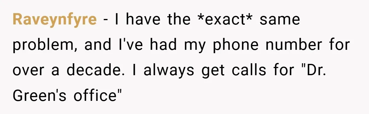 Raveynfyre − I have the *exact* same problem, and I've had my phone number for over a decade. I always get calls for "Dr. Green's office"