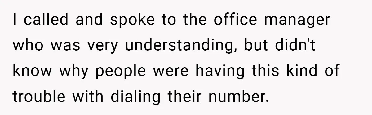 I called and spoke to the office manager who was very understanding, but didn't know why people were having this kind of trouble with dialing their number.