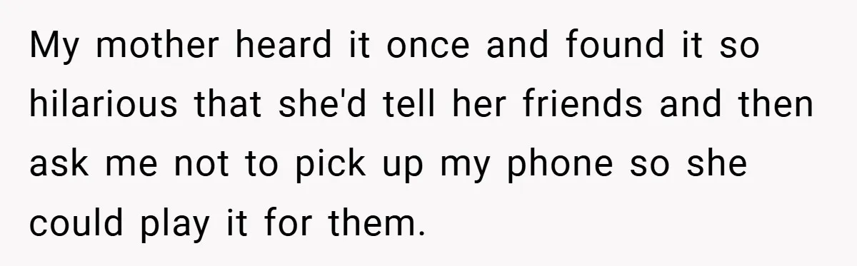 My mother heard it once and found it so hilarious that she'd tell her friends and then ask me not to pick up my phone so she could play it...