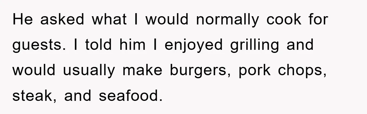 He asked what I would normally cook for guests. I told him I enjoyed grilling and would usually make burgers, pork chops, steak, and seafood.