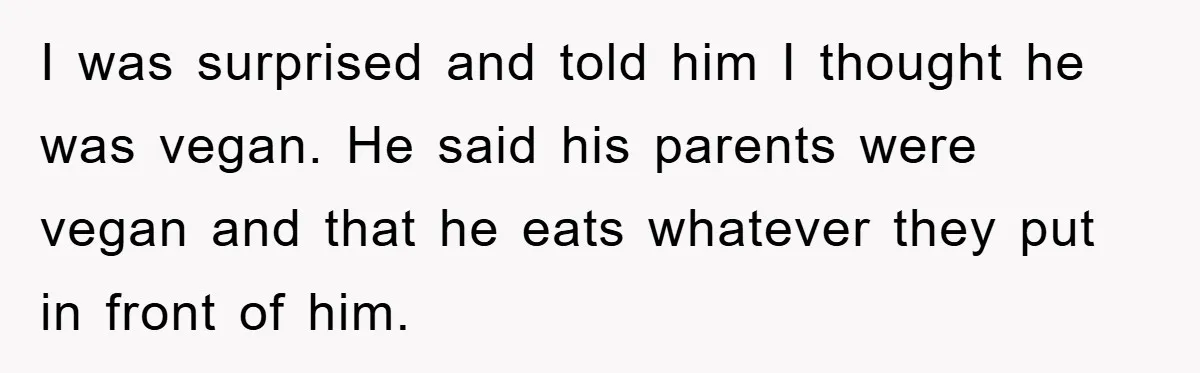 I was surprised and told him I thought he was vegan. He said his parents were vegan and that he eats whatever they put in front of him.
