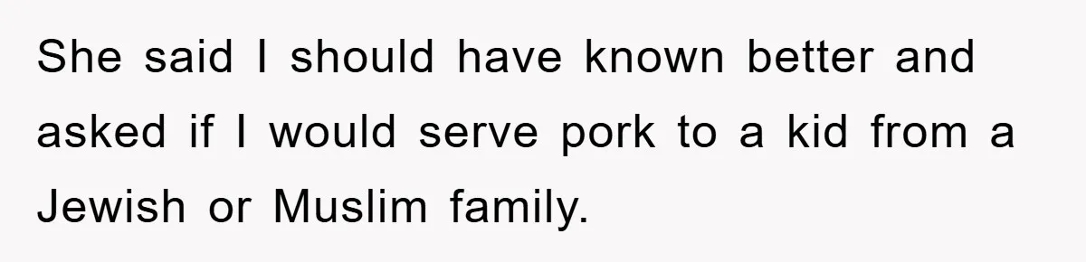 She said I should have known better and asked if I would serve pork to a kid from a Jewish or Muslim family.