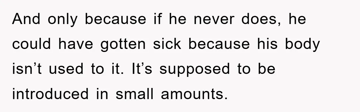 And only because if he never does, he could have gotten sick because his body isn’t used to it. It’s supposed to be introduced in small amounts.