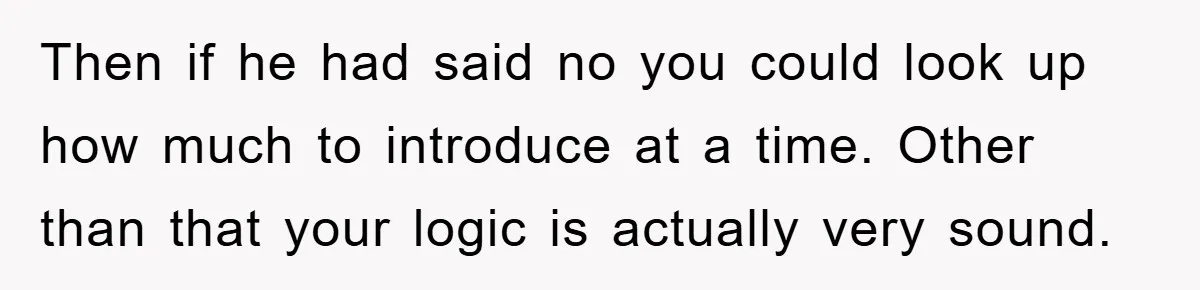 Then if he had said no you could look up how much to introduce at a time. Other than that your logic is actually very sound.