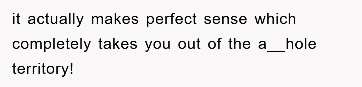 it actually makes perfect sense which completely takes you out of the a__hole territory!