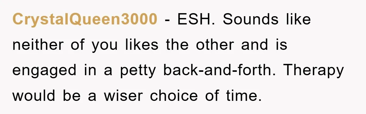 CrystalQueen3000 − ESH. Sounds like neither of you likes the other and is engaged in a petty back-and-forth. Therapy would be a wiser choice of time.