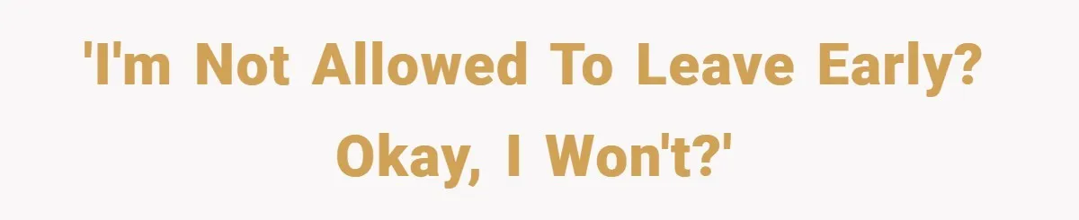 'I'm not allowed to leave early? Okay, I won't?'