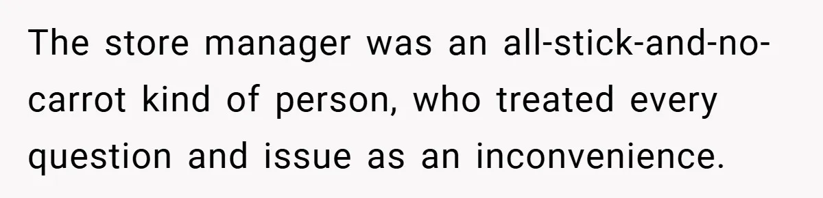 The store manager was an all-stick-and-no-carrot kind of person, who treated every question and issue as an inconvenience.