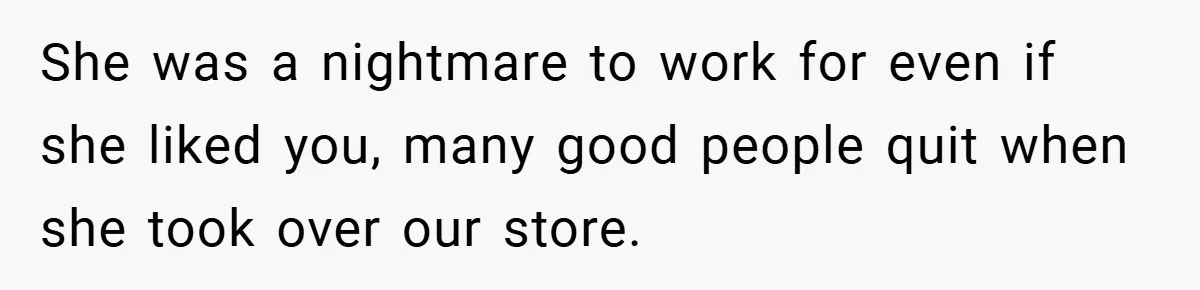 She was a nightmare to work for even if she liked you, many good people quit when she took over our store.