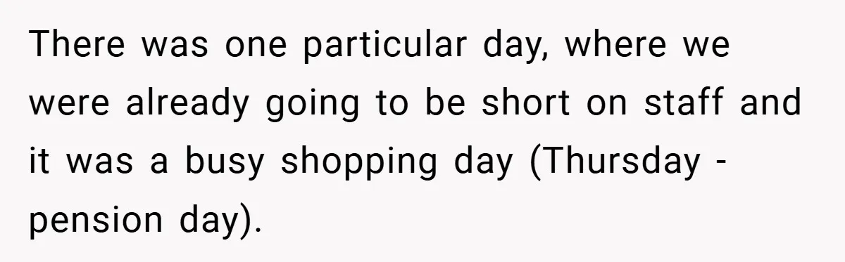 There was one particular day, where we were already going to be short on staff and it was a busy shopping day (Thursday - pension day).