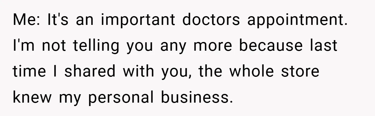 Me: It's an important doctors appointment. I'm not telling you any more because last time I shared with you, the whole store knew my personal business.