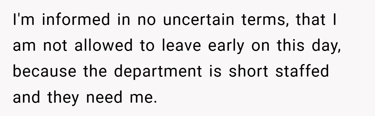 I'm informed in no uncertain terms, that I am not allowed to leave early on this day, because the department is short staffed and they need me.