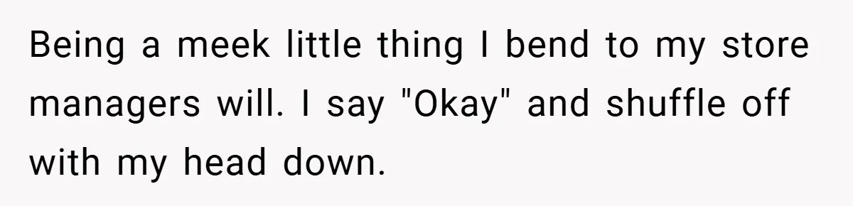 Being a meek little thing I bend to my store managers will. I say "Okay" and shuffle off with my head down.