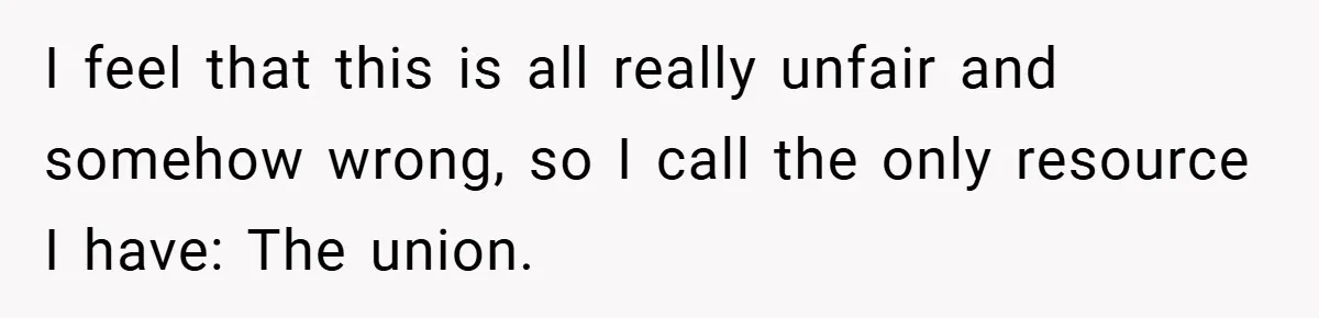 I feel that this is all really unfair and somehow wrong, so I call the only resource I have: The union.