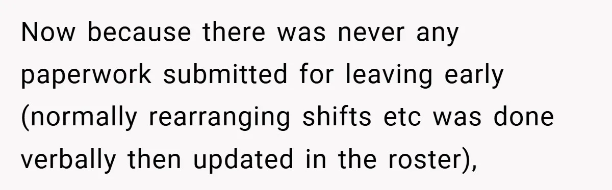 Now because there was never any paperwork submitted for leaving early (normally rearranging shifts etc was done verbally then updated in the roster),
